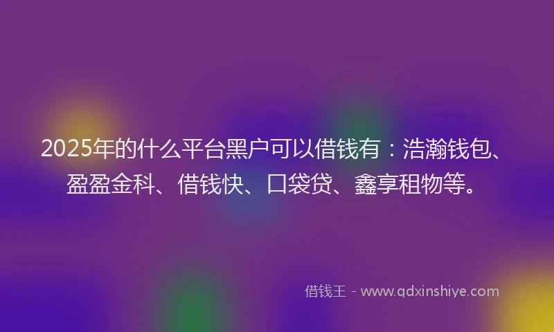 2025年的什么平台黑户可以借钱有：浩瀚钱包、盈盈金科、借钱快、口袋贷、鑫享租物等。