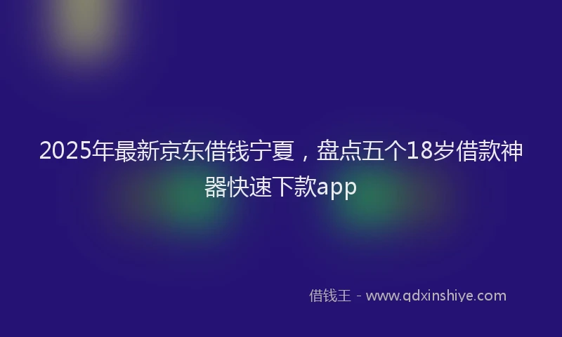 2025年最新京东借钱宁夏，盘点五个18岁借款神器快速下款app