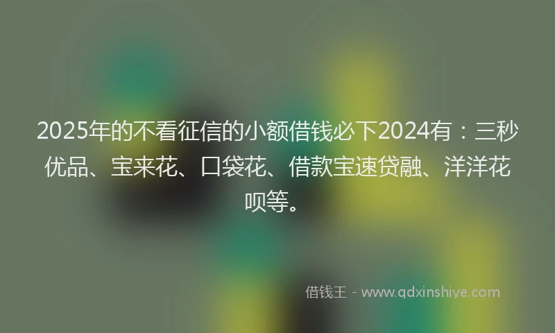 2025年的不看征信的小额借钱必下2024有：三秒优品、宝来花、口袋花、借款宝速贷融、洋洋花呗等。