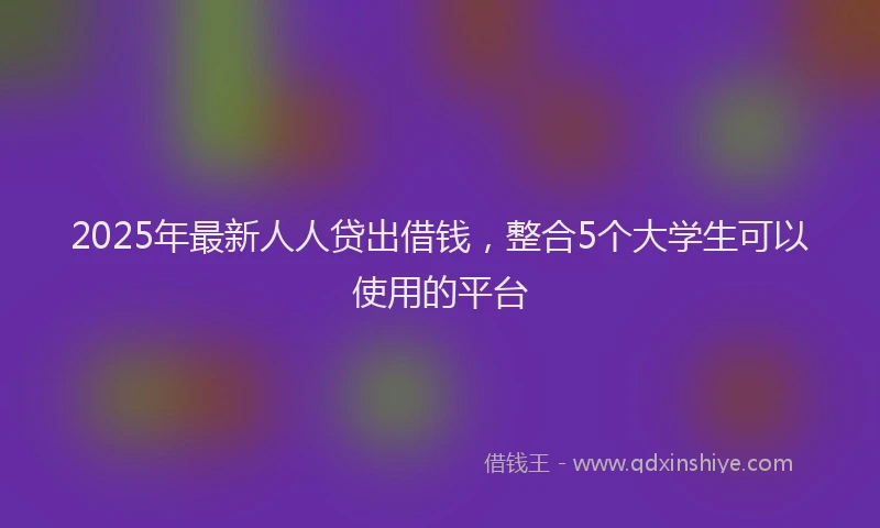 2025年最新人人贷出借钱，整合5个大学生可以使用的平台