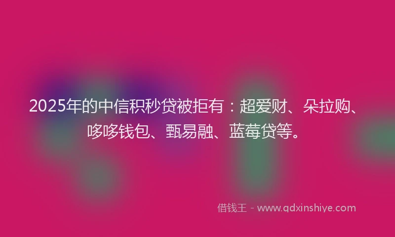 2025年的中信积秒贷被拒有：超爱财、朵拉购、哆哆钱包、甄易融、蓝莓贷等。