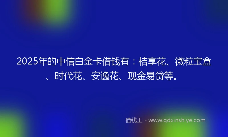 2025年的中信白金卡借钱有：桔享花、微粒宝盒、时代花、安逸花、现金易贷等。