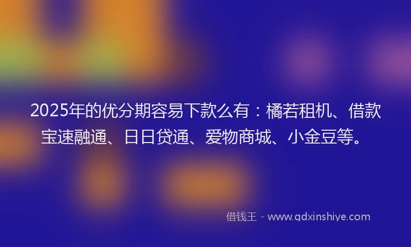 2025年的优分期容易下款么有：橘若租机、借款宝速融通、日日贷通、爱物商城、小金豆等。