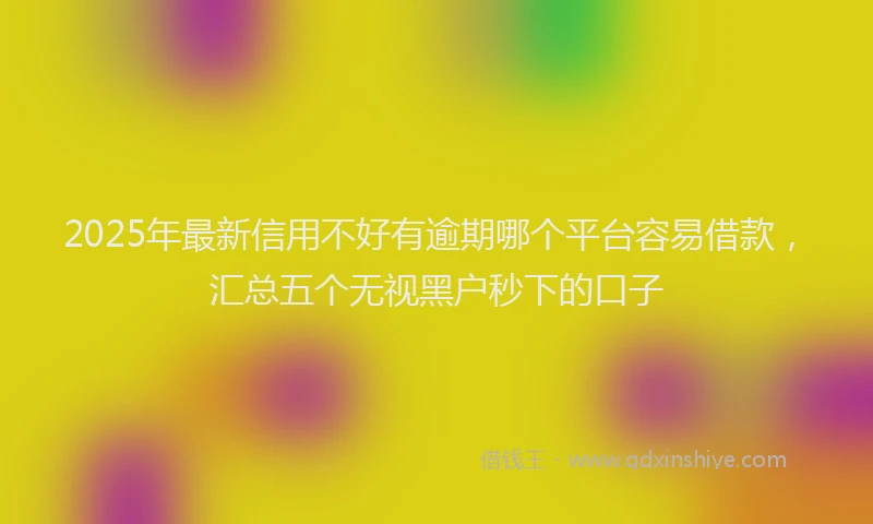 2025年最新信用不好有逾期哪个平台容易借款，汇总五个无视黑户秒下的口子