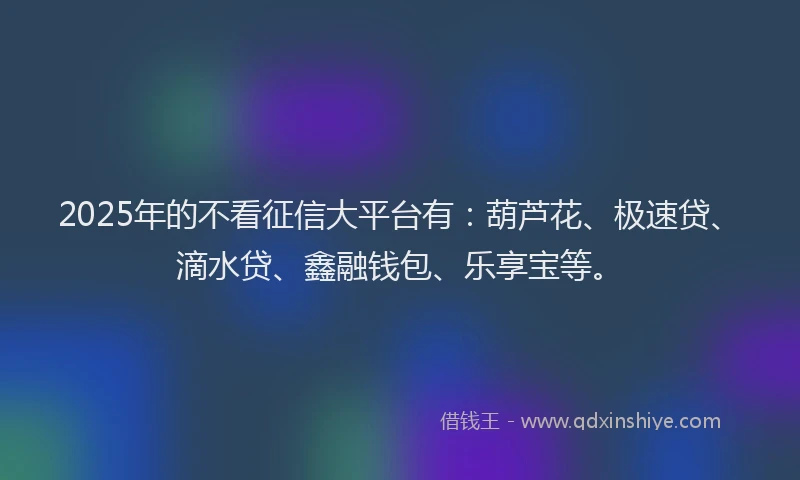 2025年的不看征信大平台有：葫芦花、极速贷、滴水贷、鑫融钱包、乐享宝等。