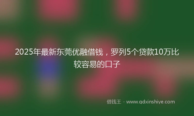 2025年最新东莞优融借钱，罗列5个贷款10万比较容易的口子