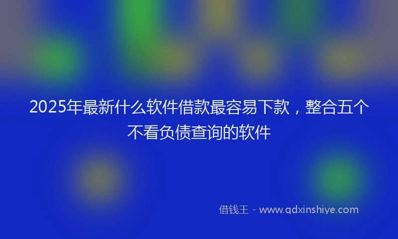 2025年最新什么软件借款最容易下款，整合五个不看负债查询的软件