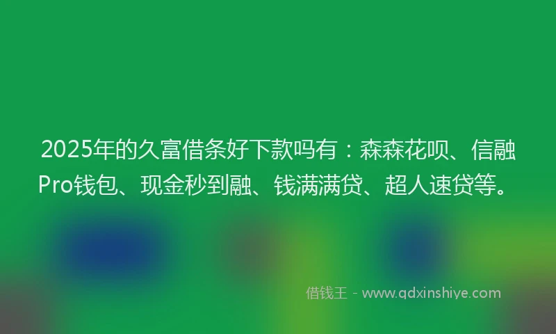 2025年的久富借条好下款吗有：森森花呗、信融Pro钱包、现金秒到融、钱满满贷、超人速贷等。