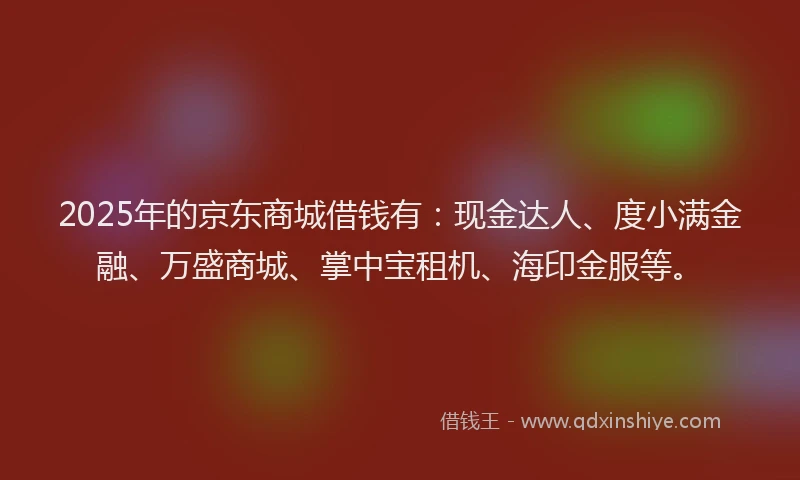2025年的京东商城借钱有：现金达人、度小满金融、万盛商城、掌中宝租机、海印金服等。