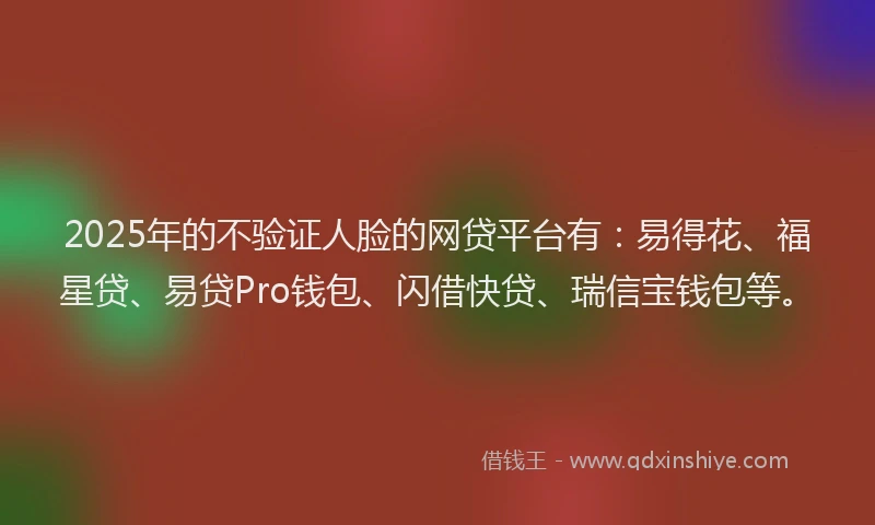 2025年的不验证人脸的网贷平台有：易得花、福星贷、易贷Pro钱包、闪借快贷、瑞信宝钱包等。