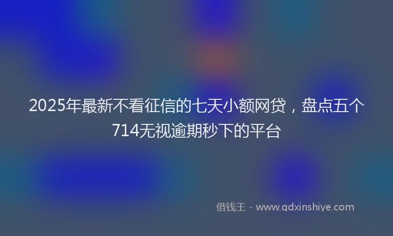 2025年最新不看征信的七天小额网贷，盘点五个714无视逾期秒下的平台