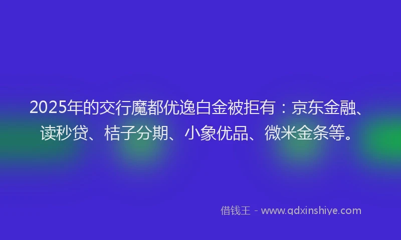 2025年的交行魔都优逸白金被拒有：京东金融、读秒贷、桔子分期、小象优品、微米金条等。