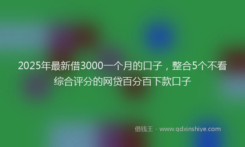 2025年最新借3000一个月的口子，整合5个不看综合评分的网贷百分百下款口子