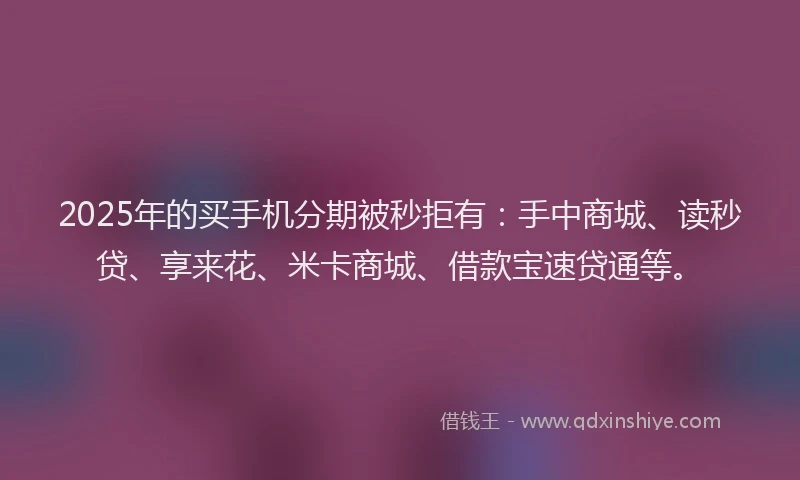 2025年的买手机分期被秒拒有：手中商城、读秒贷、享来花、米卡商城、借款宝速贷通等。