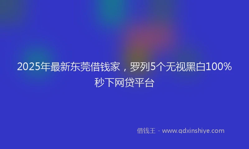 2025年最新东莞借钱家，罗列5个无视黑白100%秒下网贷平台