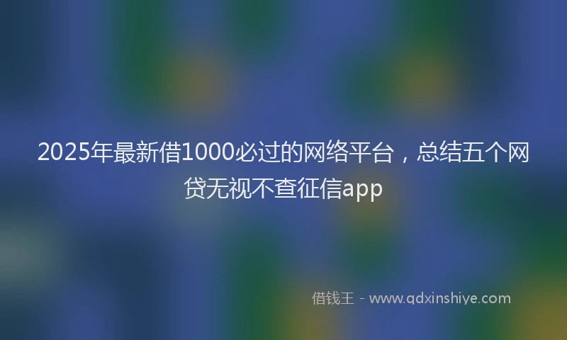 2025年最新借1000必过的网络平台，总结五个网贷无视不查征信app