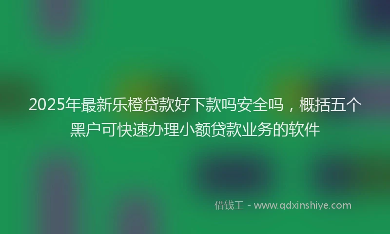 2025年最新乐橙贷款好下款吗安全吗，概括五个黑户可快速办理小额贷款业务的软件