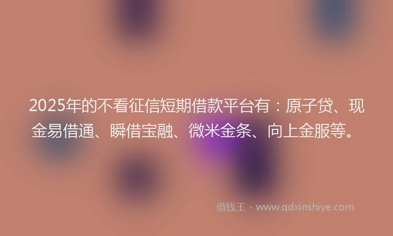 2025年的不看征信短期借款平台有：原子贷、现金易借通、瞬借宝融、微米金条、向上金服等。