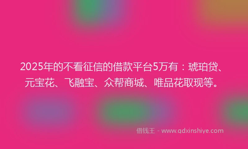 2025年的不看征信的借款平台5万有：琥珀贷、元宝花、飞融宝、众帮商城、唯品花取现等。
