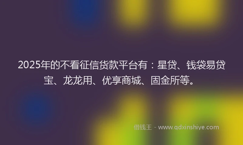 2025年的不看征信货款平台有：星贷、钱袋易贷宝、龙龙用、优享商城、固金所等。