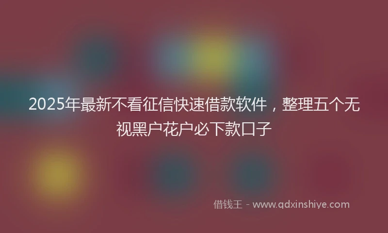2025年最新不看征信快速借款软件，整理五个无视黑户花户必下款口子