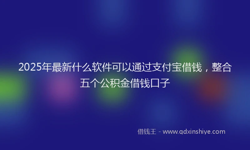 2025年最新什么软件可以通过支付宝借钱，整合五个公积金借钱口子
