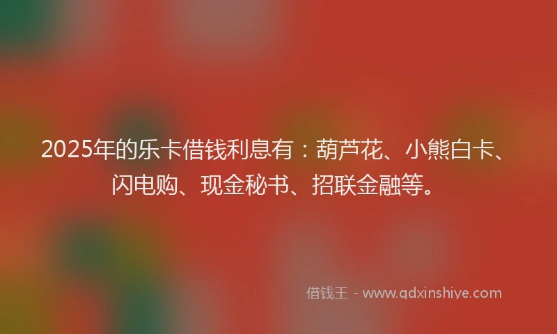 2025年的乐卡借钱利息有：葫芦花、小熊白卡、闪电购、现金秘书、招联金融等。