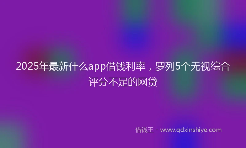 2025年最新什么app借钱利率，罗列5个无视综合评分不足的网贷