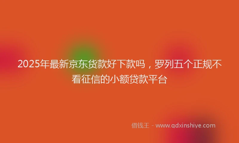 2025年最新京东货款好下款吗，罗列五个正规不看征信的小额贷款平台