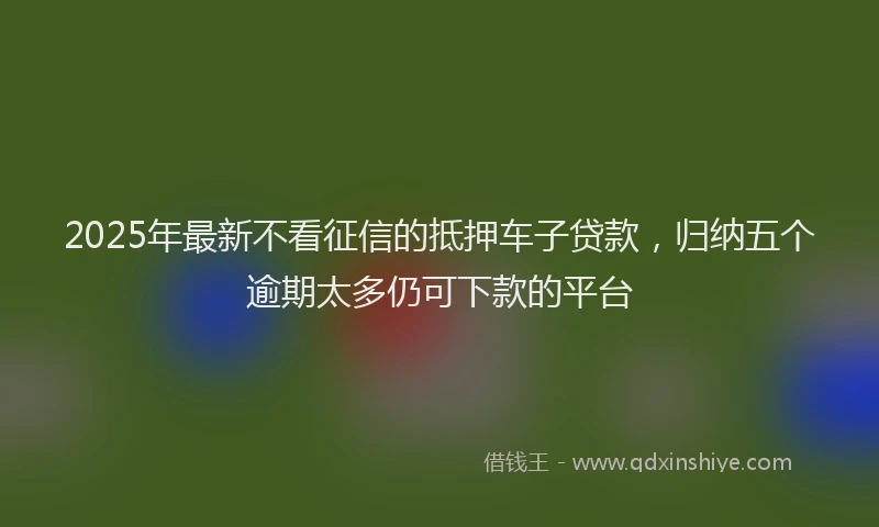 2025年最新不看征信的抵押车子贷款，归纳五个逾期太多仍可下款的平台