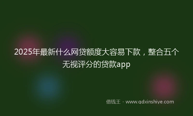 2025年最新什么网贷额度大容易下款，整合五个无视评分的贷款app