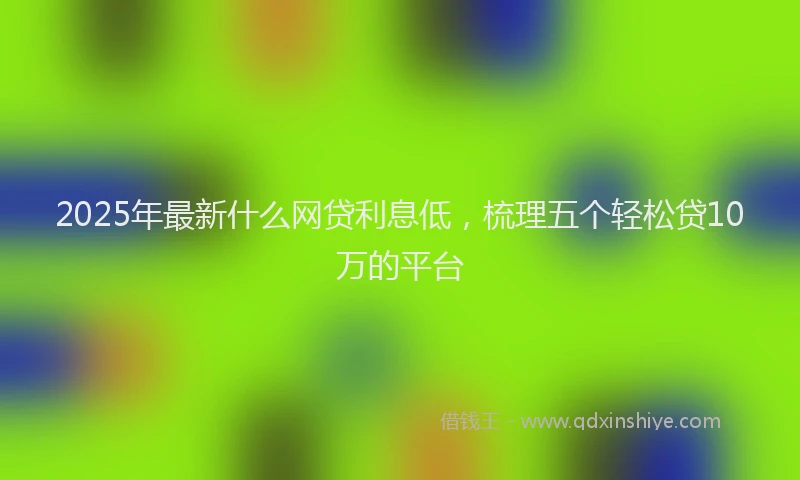 2025年最新什么网贷利息低，梳理五个轻松贷10万的平台