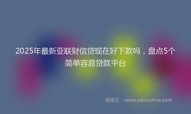 2025年最新亚联财信贷现在好下款吗，盘点5个简单容易贷款平台
