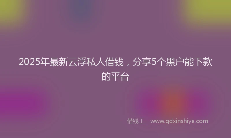 2025年最新云浮私人借钱，分享5个黑户能下款的平台