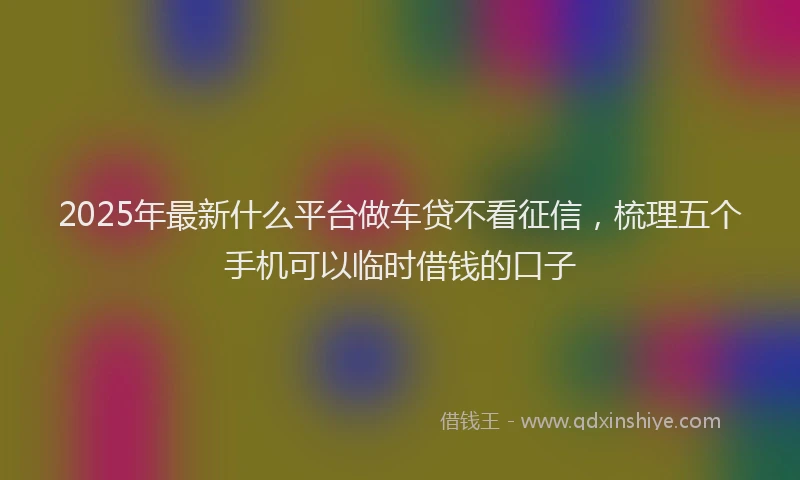 2025年最新什么平台做车贷不看征信，梳理五个手机可以临时借钱的口子