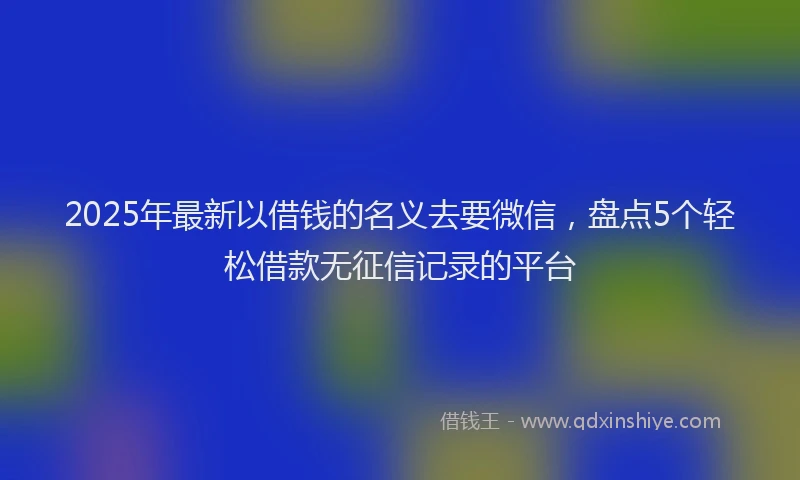 2025年最新以借钱的名义去要微信，盘点5个轻松借款无征信记录的平台