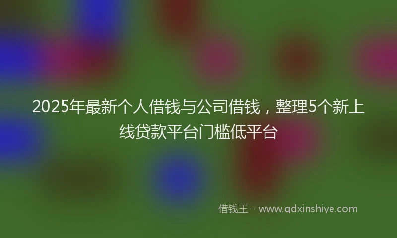 2025年最新个人借钱与公司借钱，整理5个新上线贷款平台门槛低平台