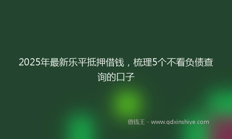 2025年最新乐平抵押借钱，梳理5个不看负债查询的口子