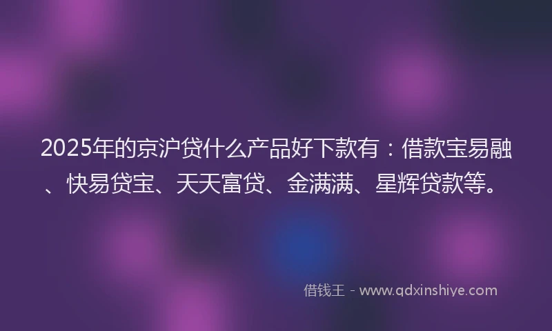 2025年的京沪贷什么产品好下款有：借款宝易融、快易贷宝、天天富贷、金满满、星辉贷款等。