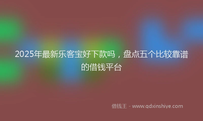 2025年最新乐客宝好下款吗，盘点五个比较靠谱的借钱平台