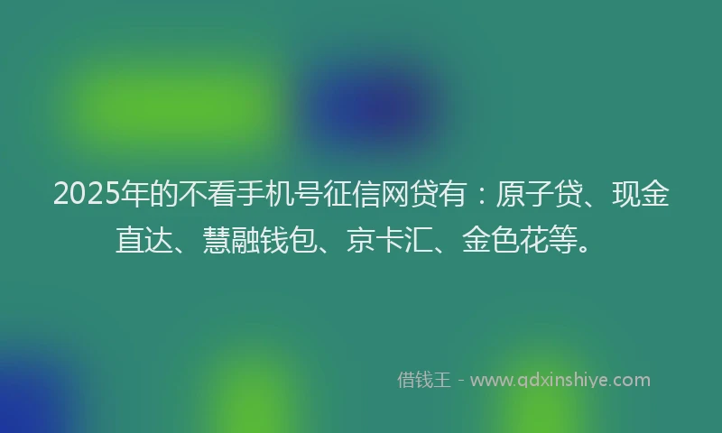 2025年的不看手机号征信网贷有：原子贷、现金直达、慧融钱包、京卡汇、金色花等。