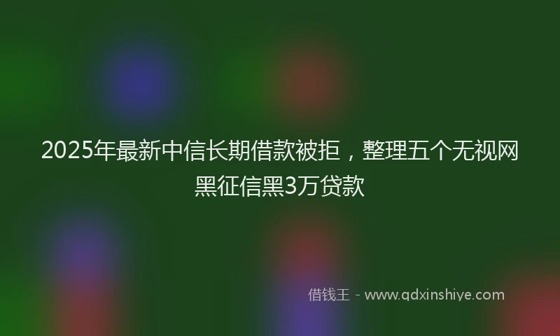 2025年最新中信长期借款被拒，整理五个无视网黑征信黑3万贷款