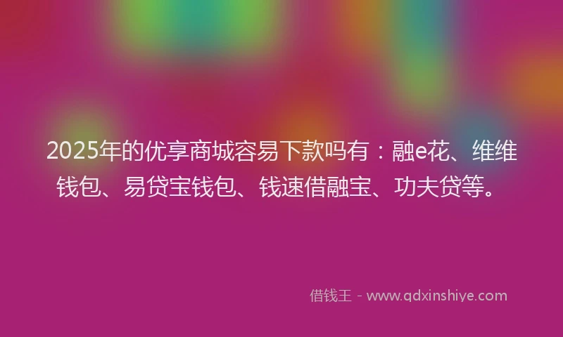 2025年的优享商城容易下款吗有：融e花、维维钱包、易贷宝钱包、钱速借融宝、功夫贷等。