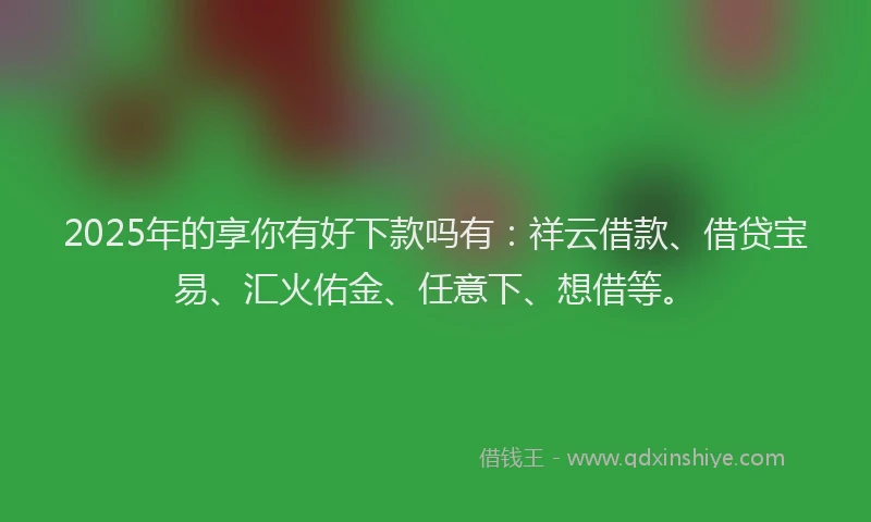 2025年的享你有好下款吗有：祥云借款、借贷宝易、汇火佑金、任意下、想借等。