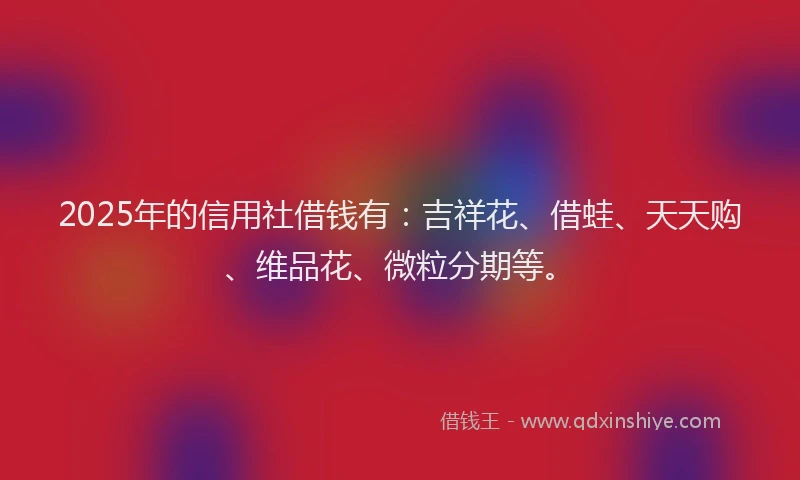 2025年的信用社借钱有：吉祥花、借蛙、天天购、维品花、微粒分期等。