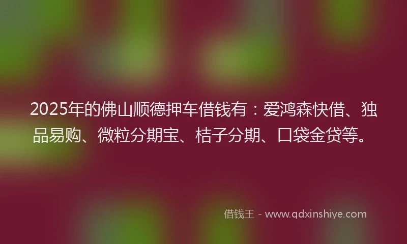 2025年的佛山顺德押车借钱有：爱鸿森快借、独品易购、微粒分期宝、桔子分期、口袋金贷等。