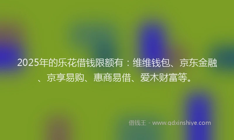 2025年的乐花借钱限额有：维维钱包、京东金融、京享易购、惠商易借、爱木财富等。