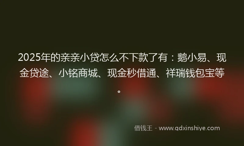 2025年的亲亲小贷怎么不下款了有：鹅小易、现金贷途、小铭商城、现金秒借通、祥瑞钱包宝等。