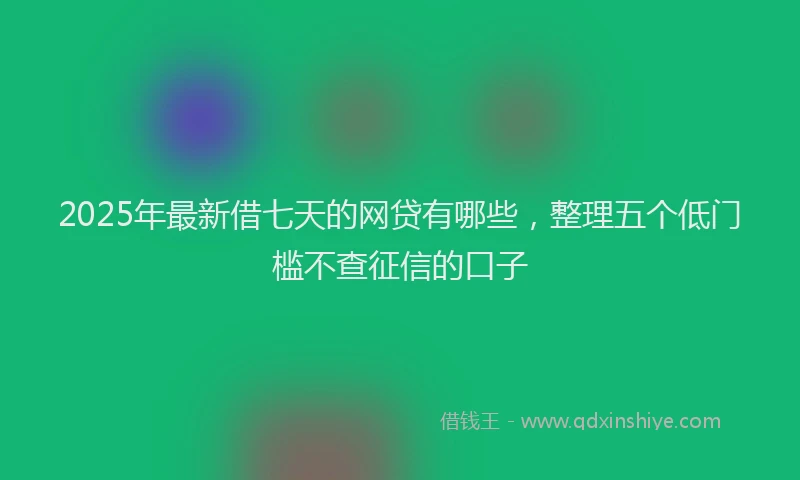 2025年最新借七天的网贷有哪些，整理五个低门槛不查征信的口子