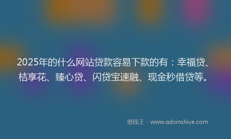 2025年的什么网站贷款容易下款的有：幸福贷、桔享花、臻心贷、闪贷宝速融、现金秒借贷等。